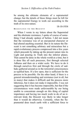 Section 3. Difficulties of the Path-Finders
be among the ultimate elements of a supramental
change; but the details of these things must be left for
the supramental Energy to work out according to the
truth of its own nature.
18-10-1934
R E S I S T A N C E T O T H E D E S C E N T
When I wrote in my letters about the Supermind
and the obstinate resistance, I spoke of course of some-
thing I had already spoken of before. I did not mean
that the resistance was of an unexpected character or
had altered anything essential. But in its nature the De-
scent is not something arbitrary and miraculous but a
rapid evolutionary process compressed into a few years
which proceeds by taking up the present nature into its
Light and pouring its Truth into the inferior planes.
That cannot be done in the whole world at a time, but it
is done like all such processes, first through selected
Adharas and then on a wider scale. We have to do it
through ourselves first and through the circle of sad-
haks gathered around us in the terrestrial consciousness
as typified here. If a few open, that is sufficient for the
process to be possible. On the other hand, if there is a
general misunderstanding and resistance (not in all, but
in many) that makes it difficult and the process more
laborious, but it does not make it impossible. I was not
suggesting that it has become impossible, but that if the
circumstances were made unfavourable by our being
unable to concentrate enough on this thing of capital
importance and having too much work to do of an ir-
relevant kind, the Descent was likely to take longer
than it would do otherwise. Certainly, when the Su-
pramental does touch earth with a sufficient force to
553
 