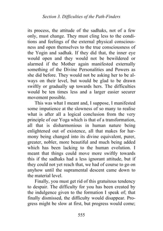 Section 3. Difficulties of the Path-Finders
its process, the attitude of the sadhaks, not of a few
only, must change. They must cling less to the condi-
tions and feelings of the external physical conscious-
ness and open themselves to the true consciousness of
the Yogin and sadhak. If they did that, the inner eye
would open and they would not be bewildered or
alarmed if the Mother again manifested externally
something of the Divine Personalities and Powers as
she did before. They would not be asking her to be al-
ways on their level, but would be glad to be drawn
swiftly or gradually up towards hers. The difficulties
would be ten times less and a larger easier securer
movement possible.
This was what I meant and, I suppose, I manifested
some impatience at the slowness of so many to realise
what is after all a logical conclusion from the very
principle of our Yoga which is that of a transformation,
all that is disharmonious in human nature being
enlightened out of existence, all that makes for har-
mony being changed into its divine equivalent, purer,
greater, nobler, more beautiful and much being added
which has been lacking to the human evolution. I
meant that things could move more swiftly towards
this if the sadhaks had a less ignorant attitude, but if
they could not yet reach that, we had of course to go on
anyhow until the supramental descent came down to
the material level.
Finally, you must get rid of this gratuitous tendency
to despair. The difficulty for you has been created by
the indulgence given to the formation I speak of; that
finally dismissed, the difficulty would disappear. Pro-
gress might be slow at first, but progress would come;
555
 