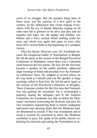 Section One. Life Before Pondicherry
years of its struggle. But the greatest thing done in
those years was the creation of a new spirit in the
country. In the enthusiasm that swept surging every-
where with the cry of Bande Mataram ringing on all
sides men felt it glorious to be alive and dare and act
together and hope; the old apathy and timidity was
broken and a force created which nothing could de-
stroy and which rose again and again in wave after
wave till it carried India to the beginning of a complete
victory.
After the Bande Mataram case, Sri Aurobindo be-
came the recognised leader of Nationalism in Bengal.
He led the party at the session of the Bengal Provincial
Conference at Midnapore where there was a vehement
clash between the two parties. He now for the first time
became a speaker on the public platform, addressed
large meetings at Surat and presided over the National-
ist conference there. He stopped at several places on
his way back to Calcutta and was the speaker at large
meetings called to hear him. He led the party again at
the session of the Provincial Conference at Hooghly.
There it became evident for the first time that National-
ism was gaining the ascendant, for it commanded a
majority among the delegates and in the Subjects
Committee Sri Aurobindo was able to defeat the Mod-
erates' resolution welcoming the Reforms and pass his
own resolution stigmatising them as utterly inadequate
and unreal and rejecting them. But the Moderate lead-
ers threatened to secede if this was maintained and to
avoid a scission he consented to allow the Moderate
resolution to pass, but spoke at the public session ex-
plaining his decision and asking the Nationalists to ac-
43
 