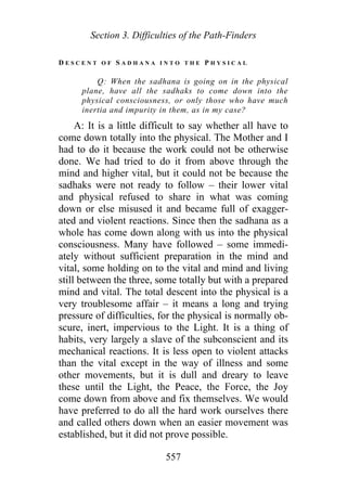 Section 3. Difficulties of the Path-Finders
D E S C E N T O F S A D H A N A I N T O T H E P H Y S I C A L
Q: When the sadhana is going on in the physical
plane, have all the sadhaks to come down into the
physical consciousness, or only those who have much
inertia and impurity in them, as in my case?
A: It is a little difficult to say whether all have to
come down totally into the physical. The Mother and I
had to do it because the work could not be otherwise
done. We had tried to do it from above through the
mind and higher vital, but it could not be because the
sadhaks were not ready to follow – their lower vital
and physical refused to share in what was coming
down or else misused it and became full of exagger-
ated and violent reactions. Since then the sadhana as a
whole has come down along with us into the physical
consciousness. Many have followed – some immedi-
ately without sufficient preparation in the mind and
vital, some holding on to the vital and mind and living
still between the three, some totally but with a prepared
mind and vital. The total descent into the physical is a
very troublesome affair – it means a long and trying
pressure of difficulties, for the physical is normally ob-
scure, inert, impervious to the Light. It is a thing of
habits, very largely a slave of the subconscient and its
mechanical reactions. It is less open to violent attacks
than the vital except in the way of illness and some
other movements, but it is dull and dreary to leave
these until the Light, the Peace, the Force, the Joy
come down from above and fix themselves. We would
have preferred to do all the hard work ourselves there
and called others down when an easier movement was
established, but it did not prove possible.
557
 