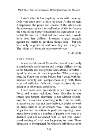 Part Two. Sri Aurobindo on Himself and on the Mother
I don't think it has anything to do with impurity.
Only you came down a little too soon. At the moment
it happened, the peace and silence of the Atman and
the movement upward to realisation of the Self above
the head in the higher consciousness were about to es-
tablish themselves. If that had been done first, it would
have been less difficult. It means a great struggle
against the inertia to get these things done – but you
have only to persevere and done they will surely be.
The things will be much more easy for you.
31-12-1934
A N E W P O W E R
A successful cure of X's mother would be certainly
a considerable achievement and though difficult owing
to the tenacity and malignance and extreme intractabil-
ity of the disease, it is not impossible. What you say is
true, the Force was acting before, but it acted with im-
mediate rapidity and completeness only with those
who had sufficient faith and receptivity (mainly sad-
haks) or in other good conditions.
These cases seem to indicate a new power of the
Force and a new technique. Your idea that it may
spread and happen elsewhere is not without founda-
tion; for, when once something is there in the earth-
atmosphere that was not there before, it begins to work
on many sides in an unforeseen way. Thus, since the
Yoga has been in action, its particular opening move-
ments have come to a number of people who were at a
distance and not connected with us and who under-
stood nothing of what was happening to them. These
things are to be expected for Nature is still in evolution
558
 