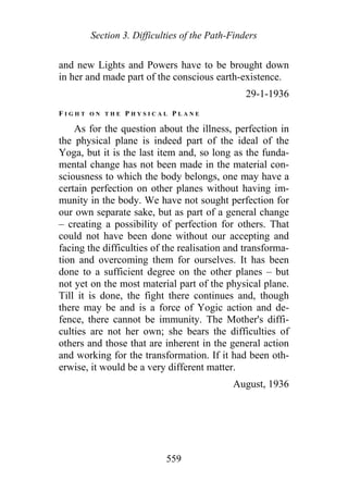 Section 3. Difficulties of the Path-Finders
and new Lights and Powers have to be brought down
in her and made part of the conscious earth-existence.
29-1-1936
F I G H T O N T H E P H Y S I C A L P L A N E
As for the question about the illness, perfection in
the physical plane is indeed part of the ideal of the
Yoga, but it is the last item and, so long as the funda-
mental change has not been made in the material con-
sciousness to which the body belongs, one may have a
certain perfection on other planes without having im-
munity in the body. We have not sought perfection for
our own separate sake, but as part of a general change
– creating a possibility of perfection for others. That
could not have been done without our accepting and
facing the difficulties of the realisation and transforma-
tion and overcoming them for ourselves. It has been
done to a sufficient degree on the other planes – but
not yet on the most material part of the physical plane.
Till it is done, the fight there continues and, though
there may be and is a force of Yogic action and de-
fence, there cannot be immunity. The Mother's diffi-
culties are not her own; she bears the difficulties of
others and those that are inherent in the general action
and working for the transformation. If it had been oth-
erwise, it would be a very different matter.
August, 1936
559
 