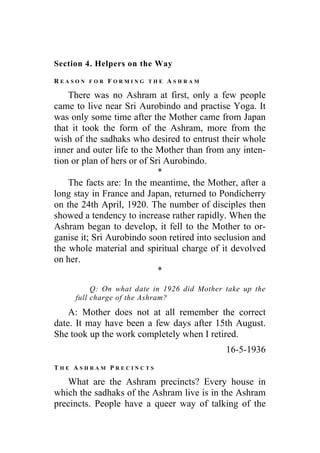 Section 4. Helpers on the Way
R E A S O N F O R F O R M I N G T H E A S H R A M
There was no Ashram at first, only a few people
came to live near Sri Aurobindo and practise Yoga. It
was only some time after the Mother came from Japan
that it took the form of the Ashram, more from the
wish of the sadhaks who desired to entrust their whole
inner and outer life to the Mother than from any inten-
tion or plan of hers or of Sri Aurobindo.
*
The facts are: In the meantime, the Mother, after a
long stay in France and Japan, returned to Pondicherry
on the 24th April, 1920. The number of disciples then
showed a tendency to increase rather rapidly. When the
Ashram began to develop, it fell to the Mother to or-
ganise it; Sri Aurobindo soon retired into seclusion and
the whole material and spiritual charge of it devolved
on her.
*
Q: On what date in 1926 did Mother take up the
full charge of the Ashram?
A: Mother does not at all remember the correct
date. It may have been a few days after 15th August.
She took up the work completely when I retired.
16-5-1936
T H E A S H R A M P R E C I N C T S
What are the Ashram precincts? Every house in
which the sadhaks of the Ashram live is in the Ashram
precincts. People have a queer way of talking of the
 