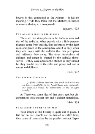Section 4. Helpers on the Way
houses in this compound as the Ashram – it has no
meaning. Or do they think that the Mother's influence
or mine is shut up in a compound?
January, 1935
T W O A T M O S P H E R E S I N T H E A S H R A M
There are two atmospheres in the Ashram, ours and
that of the sadhaks. When people with a little percep-
tiveness come from outside, they are struck by the deep
calm and peace in the atmosphere and it is only when
they mix much with the sadhaks that this perception
and influence fade away. The other atmosphere of
dullness and unrest is created by the sadhaks them-
selves – if they were open to the Mother as they should
be, they would live in the calm and peace and not in
unrest and dullness.
15-3-1937
T H E A S H R A M E X T E N S I O N
Q: If the Ashram expands very much and there are
no houses available in the Pondicherry city, naturally
the extension would be somewhere in the villages
nearby?
A: There was some idea of that years ago, but cir-
cumstances took another turn and it did not materialise.
14-4-1935
N O E A G E R N E S S T O G E T D I S C I P L E S
Your image of the Fishery is quite out of place. I
fish for no one; people are not hauled or called here,
they come of themselves by the psychic instinct. Espe-
561
 