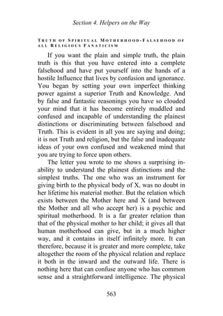 Section 4. Helpers on the Way
T R U T H O F S P I R I T U A L M O T H E R H O O D - F A L S E H O O D O F
A L L R E L I G I O U S F A N A T I C I S M
If you want the plain and simple truth, the plain
truth is this that you have entered into a complete
falsehood and have put yourself into the hands of a
hostile Influence that lives by confusion and ignorance.
You began by setting your own imperfect thinking
power against a superior Truth and Knowledge. And
by false and fantastic reasonings you have so clouded
your mind that it has become entirely muddled and
confused and incapable of understanding the plainest
distinctions or discriminating between falsehood and
Truth. This is evident in all you are saying and doing;
it is not Truth and religion, but the false and inadequate
ideas of your own confused and weakened mind that
you are trying to force upon others.
The letter you wrote to me shows a surprising in-
ability to understand the plainest distinctions and the
simplest truths. The one who was an instrument for
giving birth to the physical body of X, was no doubt in
her lifetime his material mother. But the relation which
exists between the Mother here and X (and between
the Mother and all who accept her) is a psychic and
spiritual motherhood. It is a far greater relation than
that of the physical mother to her child; it gives all that
human motherhood can give, but in a much higher
way, and it contains in itself infinitely more. It can
therefore, because it is greater and more complete, take
altogether the room of the physical relation and replace
it both in the inward and the outward life. There is
nothing here that can confuse anyone who has common
sense and a straightforward intelligence. The physical
563
 