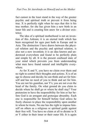 Part Two. Sri Aurobindo on Himself and on the Mother
fact cannot in the least stand in the way of the greater
psychic and spiritual truth or prevent it from being
true. X is perfectly right when he says that this is his
true mother; for she has given him a new birth in an
inner life and is creating him anew for a diviner exis-
tence.
The idea of a spiritual motherhood is not an inven-
tion of this Ashram; it is an eternal truth which has
been recognised for ages past both in Europe and in
Asia. The distinction I have drawn between the physi-
cal relation and the psychic and spiritual relation, is
also not a new invention; it is an idea known and un-
derstood everywhere and found to be perfectly plain
and simple by all. It is the present confused state of
your mind which prevents you from understanding
what men have found natural and intelligible every-
where.
As for X and Y, you have no claim over them and
no right to control their thoughts and actions. X is of an
age to choose and decide; he can think and act for him-
self and has no need of you to think and act for him.
You are not his guardian, nor Y's; you are not even the
head of the family. On what ground do you claim to
decide where he shall go or where he shall stay? Your
pretension to have the responsibility for him or her be-
fore God is an arrogant and grotesque absurdity. Each
one is responsible for himself before God unless he
freely chooses to place the responsibility upon another
in whom he trusts. No one has the right to impose him-
self on others as a religious or spiritual guide against
their free will. You have no claim at all to dictate to X
or Y either in their inner or their outer life. It is again
564
 