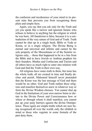 Section 4. Helpers on the Way
the confusion and incoherence of your mind in its pre-
sent state that prevents you from recognising these
plain and simple facts.
Again, you say that you ask only for the Truth and
yet you speak like a narrow and ignorant fanatic who
refuses to believe in anything but the religion in which
he was born. All fanaticism is false, because it is a con-
tradiction of the very nature of God and of Truth. Truth
cannot be shut up in a single book, Bible or Veda or
Koran, or in a single religion. The Divine Being is
eternal and universal and infinite and cannot be the
sole property of the Mussulmans or of the Semitic re-
ligions only, – those that happened to be in a line from
the Bible and to have Jewish or Arabian prophets for
their founders. Hindus and Confucians and Taoists and
all others have as much right to enter into relation with
God and find the Truth in their own way.
All religions have some truth in them, but none has
the whole truth; all are created in time and finally de-
cline and perish. Mahomed himself never pretended
that the Koran was the last message of God and there
would be no other. God and Truth outlast these relig-
ions and manifest themselves anew in whatever way or
form the Divine Wisdom chooses. You cannot shut up
God in the limitations of your own narrow brain or dic-
tate to the Divine Power and Consciousness how or
where or through whom it shall manifest; you cannot
put up your puny barriers against the divine Omnipo-
tence. These again are simple truths which are now be-
ing recognised all over the world; only the childish in
mind or those who vegetate in some formula of the
past deny them.
565
 
