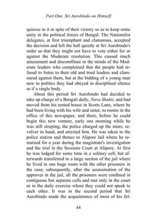 Part One. Sri Aurobindo on Himself
quiesce in it in spite of their victory so as to keep some
unity in the political forces of Bengal. The Nationalist
delegates, at first triumphant and clamorous, accepted
the decision and left the hall quietly at Sri Aurobindo's
order so that they might not have to vote either for or
against the Moderate resolution. This caused much
amazement and discomfiture in the minds of the Mod-
erate leaders who complained that the people had re-
fused to listen to their old and tried leaders and clam-
oured against them, but at the bidding of a young man
new to politics they had obeyed in disciplined silence
as if a single body.
About this period Sri Aurobindo had decided to
take up charge of a Bengali daily, Nava Shakti, and had
moved from his rented house in Scotts Lane, where he
had been living with his wife and sister, to rooms in the
office of this newspaper, and there, before he could
begin this new venture, early one morning while he
was still sleeping, the police charged up the stairs, re-
volver in hand, and arrested him. He was taken to the
police station and thence to Alipore Jail where he re-
mained for a year during the magistrate's investigation
and the trial in the Sessions Court at Alipore. At first
he was lodged for some time in a solitary cell, but af-
terwards transferred to a large section of the jail where
he lived in one huge room with the other prisoners in
the case; subsequently, after the assassination of the
approver in the jail, all the prisoners were confined in
contiguous but separate cells and met only in the court
or in the daily exercise where they could not speak to
each other. It was in the second period that Sri
Aurobindo made the acquaintance of most of his fel-
44
 
