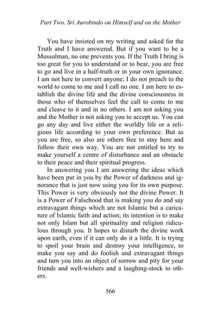 Part Two. Sri Aurobindo on Himself and on the Mother
You have insisted on my writing and asked for the
Truth and I have answered. But if you want to be a
Mussulman, no one prevents you. If the Truth I bring is
too great for you to understand or to bear, you are free
to go and live in a half-truth or in your own ignorance.
I am not here to convert anyone; I do not preach to the
world to come to me and I call no one. I am here to es-
tablish the divine life and the divine consciousness in
those who of themselves feel the call to come to me
and cleave to it and in no others. I am not asking you
and the Mother is not asking you to accept us. You can
go any day and live either the worldly life or a reli-
gious life according to your own preference. But as
you are free, so also are others free to stay here and
follow their own way. You are not entitled to try to
make yourself a centre of disturbance and an obstacle
to their peace and their spiritual progress.
In answering you I am answering the ideas which
have been put in you by the Power of darkness and ig-
norance that is just now using you for its own purpose.
This Power is very obviously not the divine Power. It
is a Power of Falsehood that is making you do and say
extravagant things which are not Islamic but a carica-
ture of Islamic faith and action; its intention is to make
not only Islam but all spirituality and religion ridicu-
lous through you. It hopes to disturb the divine work
upon earth, even if it can only do it a little. It is trying
to spoil your brain and destroy your intelligence, to
make you say and do foolish and extravagant things
and turn you into an object of sorrow and pity for your
friends and well-wishers and a laughing-stock to oth-
ers.
566
 
