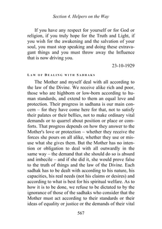 Section 4. Helpers on the Way
If you have any respect for yourself or for God or
religion, if you truly hope for the Truth and Light, if
you wish for the awakening and the salvation of your
soul, you must stop speaking and doing these extrava-
gant things and you must throw away the Influence
that is now driving you.
23-10-1929
L A W O F D E A L I N G W I T H S A D H A K S
The Mother and myself deal with all according to
the law of the Divine. We receive alike rich and poor,
those who are highborn or low-born according to hu-
man standards, and extend to them an equal love and
protection. Their progress in sadhana is our main con-
cern – for they have come here for that, not to satisfy
their palates or their bellies, not to make ordinary vital
demands or to quarrel about position or place or com-
forts. That progress depends on how they answer to the
Mother's love or protection – whether they receive the
forces she pours on all alike, whether they use or mis-
use what she gives them. But the Mother has no inten-
tion or obligation to deal with all outwardly in the
same way – the demand that she should do so is absurd
and imbecile – and if she did it, she would prove false
to the truth of things and the law of the Divine. Each
sadhak has to be dealt with according to his nature, his
capacities, his real needs (not his claims or desires) and
according to what is best for his spiritual welfare. As to
how it is to be done, we refuse to be dictated to by the
ignorance of those of the sadhaks who consider that the
Mother must act according to their standards or their
ideas of equality or justice or the demands of their vital
567
 
