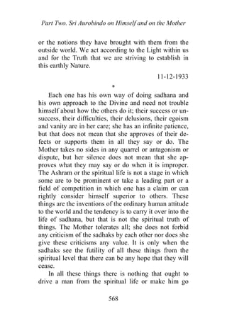 Part Two. Sri Aurobindo on Himself and on the Mother
or the notions they have brought with them from the
outside world. We act according to the Light within us
and for the Truth that we are striving to establish in
this earthly Nature.
11-12-1933
*
Each one has his own way of doing sadhana and
his own approach to the Divine and need not trouble
himself about how the others do it; their success or un-
success, their difficulties, their delusions, their egoism
and vanity are in her care; she has an infinite patience,
but that does not mean that she approves of their de-
fects or supports them in all they say or do. The
Mother takes no sides in any quarrel or antagonism or
dispute, but her silence does not mean that she ap-
proves what they may say or do when it is improper.
The Ashram or the spiritual life is not a stage in which
some are to be prominent or take a leading part or a
field of competition in which one has a claim or can
rightly consider himself superior to others. These
things are the inventions of the ordinary human attitude
to the world and the tendency is to carry it over into the
life of sadhana, but that is not the spiritual truth of
things. The Mother tolerates all; she does not forbid
any criticism of the sadhaks by each other nor does she
give these criticisms any value. It is only when the
sadhaks see the futility of all these things from the
spiritual level that there can be any hope that they will
cease.
In all these things there is nothing that ought to
drive a man from the spiritual life or make him go
568
 