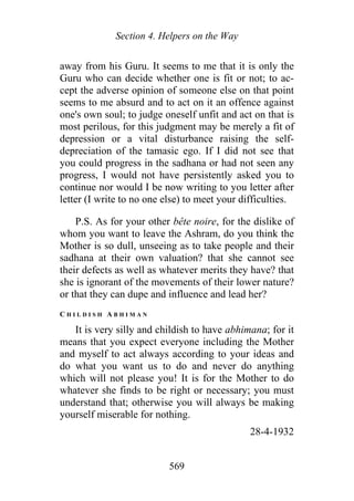 Section 4. Helpers on the Way
away from his Guru. It seems to me that it is only the
Guru who can decide whether one is fit or not; to ac-
cept the adverse opinion of someone else on that point
seems to me absurd and to act on it an offence against
one's own soul; to judge oneself unfit and act on that is
most perilous, for this judgment may be merely a fit of
depression or a vital disturbance raising the self-
depreciation of the tamasic ego. If I did not see that
you could progress in the sadhana or had not seen any
progress, I would not have persistently asked you to
continue nor would I be now writing to you letter after
letter (I write to no one else) to meet your difficulties.
P.S. As for your other bête noire, for the dislike of
whom you want to leave the Ashram, do you think the
Mother is so dull, unseeing as to take people and their
sadhana at their own valuation? that she cannot see
their defects as well as whatever merits they have? that
she is ignorant of the movements of their lower nature?
or that they can dupe and influence and lead her?
C H I L D I S H A B H I M A N
It is very silly and childish to have abhimana; for it
means that you expect everyone including the Mother
and myself to act always according to your ideas and
do what you want us to do and never do anything
which will not please you! It is for the Mother to do
whatever she finds to be right or necessary; you must
understand that; otherwise you will always be making
yourself miserable for nothing.
28-4-1932
569
 