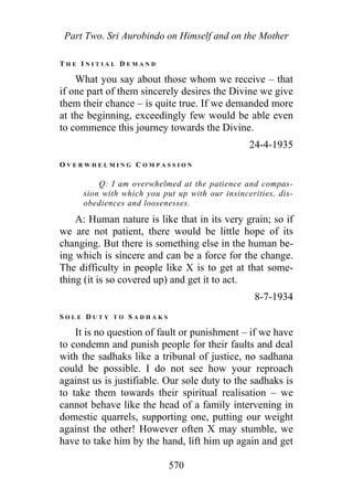 Part Two. Sri Aurobindo on Himself and on the Mother
T H E I N I T I A L D E M A N D
What you say about those whom we receive – that
if one part of them sincerely desires the Divine we give
them their chance – is quite true. If we demanded more
at the beginning, exceedingly few would be able even
to commence this journey towards the Divine.
24-4-1935
O V E R W H E L M I N G C O M P A S S I O N
Q: I am overwhelmed at the patience and compas-
sion with which you put up with our insincerities, dis-
obediences and loosenesses.
A: Human nature is like that in its very grain; so if
we are not patient, there would be little hope of its
changing. But there is something else in the human be-
ing which is sincere and can be a force for the change.
The difficulty in people like X is to get at that some-
thing (it is so covered up) and get it to act.
8-7-1934
S O L E D U T Y T O S A D H A K S
It is no question of fault or punishment – if we have
to condemn and punish people for their faults and deal
with the sadhaks like a tribunal of justice, no sadhana
could be possible. I do not see how your reproach
against us is justifiable. Our sole duty to the sadhaks is
to take them towards their spiritual realisation – we
cannot behave like the head of a family intervening in
domestic quarrels, supporting one, putting our weight
against the other! However often X may stumble, we
have to take him by the hand, lift him up again and get
570
 