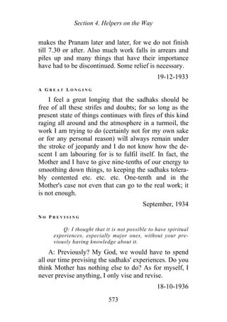 Section 4. Helpers on the Way
makes the Pranam later and later, for we do not finish
till 7.30 or after. Also much work falls in arrears and
piles up and many things that have their importance
have had to be discontinued. Some relief is necessary.
19-12-1933
A G R E A T L O N G I N G
I feel a great longing that the sadhaks should be
free of all these strifes and doubts; for so long as the
present state of things continues with fires of this kind
raging all around and the atmosphere in a turmoil, the
work I am trying to do (certainly not for my own sake
or for any personal reason) will always remain under
the stroke of jeopardy and I do not know how the de-
scent I am labouring for is to fulfil itself. In fact, the
Mother and I have to give nine-tenths of our energy to
smoothing down things, to keeping the sadhaks tolera-
bly contented etc. etc. etc. One-tenth and in the
Mother's case not even that can go to the real work; it
is not enough.
September, 1934
N O P R E V I S I N G
Q: I thought that it is not possible to have spiritual
experiences, especially major ones, without your pre-
viously having knowledge about it.
A: Previously? My God, we would have to spend
all our time prevising the sadhaks' experiences. Do you
think Mother has nothing else to do? As for myself, I
never previse anything, I only vise and revise.
18-10-1936
573
 