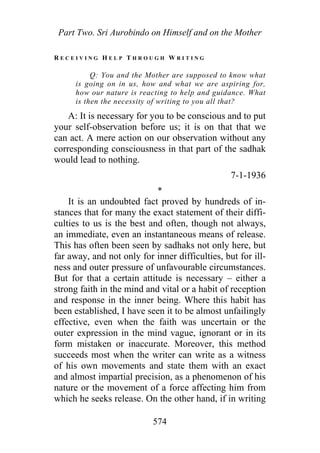 Part Two. Sri Aurobindo on Himself and on the Mother
R E C E I V I N G H E L P T H R O U G H W R I T I N G
Q: You and the Mother are supposed to know what
is going on in us, how and what we are aspiring for,
how our nature is reacting to help and guidance. What
is then the necessity of writing to you all that?
A: It is necessary for you to be conscious and to put
your self-observation before us; it is on that that we
can act. A mere action on our observation without any
corresponding consciousness in that part of the sadhak
would lead to nothing.
7-1-1936
*
It is an undoubted fact proved by hundreds of in-
stances that for many the exact statement of their diffi-
culties to us is the best and often, though not always,
an immediate, even an instantaneous means of release.
This has often been seen by sadhaks not only here, but
far away, and not only for inner difficulties, but for ill-
ness and outer pressure of unfavourable circumstances.
But for that a certain attitude is necessary – either a
strong faith in the mind and vital or a habit of reception
and response in the inner being. Where this habit has
been established, I have seen it to be almost unfailingly
effective, even when the faith was uncertain or the
outer expression in the mind vague, ignorant or in its
form mistaken or inaccurate. Moreover, this method
succeeds most when the writer can write as a witness
of his own movements and state them with an exact
and almost impartial precision, as a phenomenon of his
nature or the movement of a force affecting him from
which he seeks release. On the other hand, if in writing
574
 