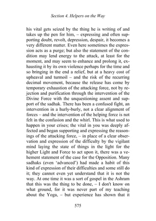 Section 4. Helpers on the Way
his vital gets seized by the thing he is writing of and
takes up the pen for him, – expressing and often sup-
porting doubt, revolt, depression, despair, it becomes a
very different matter. Even here sometimes the expres-
sion acts as a purge; but also the statement of the con-
dition may lend energy to the attack, at least for the
moment, and may seem to enhance and prolong it, ex-
hausting it by its own violence perhaps for the time and
so bringing in the end a relief, but at a heavy cost of
upheaval and turmoil – and the risk of the recurring
decimal movement, because the release has come by
temporary exhaustion of the attacking force, not by re-
jection and purification through the intervention of the
Divine Force with the unquestioning assent and sup-
port of the sadhak. There has been a confused fight, an
intervention in a hurly-burly, not a clear alignment of
forces – and the intervention of the helping force is not
felt in the confusion and the whirl. This is what used to
happen in your crises; the vital in you was deeply af-
fected and began supporting and expressing the reason-
ings of the attacking force, – in place of a clear obser-
vation and expression of the difficulty by the vigilant
mind laying the state of things in the light for the
higher Light and Force to act upon it, there was a ve-
hement statement of the case for the Opposition. Many
sadhaks (even ‘advanced’) had made a habit of this
kind of expression of their difficulties and some still do
it; they cannot even yet understand that it is not the
way. At one time it was a sort of gospel in the Ashram
that this was the thing to be done, – I don't know on
what ground, for it was never part of my teaching
about the Yoga, – but experience has shown that it
575
 