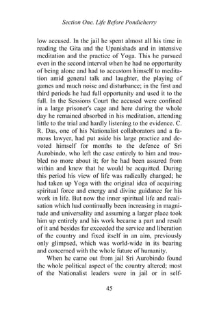 Section One. Life Before Pondicherry
low accused. In the jail he spent almost all his time in
reading the Gita and the Upanishads and in intensive
meditation and the practice of Yoga. This he pursued
even in the second interval when he had no opportunity
of being alone and had to accustom himself to medita-
tion amid general talk and laughter, the playing of
games and much noise and disturbance; in the first and
third periods he had full opportunity and used it to the
full. In the Sessions Court the accused were confined
in a large prisoner's cage and here during the whole
day he remained absorbed in his meditation, attending
little to the trial and hardly listening to the evidence. C.
R. Das, one of his Nationalist collaborators and a fa-
mous lawyer, had put aside his large practice and de-
voted himself for months to the defence of Sri
Aurobindo, who left the case entirely to him and trou-
bled no more about it; for he had been assured from
within and knew that he would be acquitted. During
this period his view of life was radically changed; he
had taken up Yoga with the original idea of acquiring
spiritual force and energy and divine guidance for his
work in life. But now the inner spiritual life and reali-
sation which had continually been increasing in magni-
tude and universality and assuming a larger place took
him up entirely and his work became a part and result
of it and besides far exceeded the service and liberation
of the country and fixed itself in an aim, previously
only glimpsed, which was world-wide in its bearing
and concerned with the whole future of humanity.
When he came out from jail Sri Aurobindo found
the whole political aspect of the country altered; most
of the Nationalist leaders were in jail or in self-
45
 
