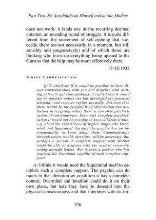 Part Two. Sri Aurobindo on Himself and on the Mother
does not work; it lands one in the recurring decimal
notation, an unending round of struggle. It is quite dif-
ferent from the movement of self-opening that suc-
ceeds, (here too not necessarily in a moment, but still
sensibly and progressively) and of which those are
thinking who insist on everything being opened to the
Guru so that the help may be more effectively there.
17-12-1932
D I R E C T C O M M U N I C A T I O N
Q: X asked me if it would be possible to have di-
rect communication with you and dispense with wait-
ing letters to get your guidance. I replied that it would
not be possible unless one has developed the power of
telepathy and receives replies inwardly. But even then
there would be the possibility of obscuration and dis-
tortion in reception unless there is complete psychici-
sation of consciousness. Even with complete psychici-
sation it would not be possible to know all from within,
e.g. about the experiences of higher stages like Over-
mind and Supermind, because the psychic has no in-
strumentality to know about them. Communication
through letters would, therefore, still be necessary. But
perhaps a person in complete rapport with Mother
might be able to dispense with the need of communi-
cating through letters. But is even a person who has
realised the Overmind capable of such complete rap-
port?
A: I think it would need the Supermind itself to es-
tablish such a complete rapport. The psychic can do
much in that direction on condition it has a complete
control. Overmind and Intuition could do it on their
own plane, but here they have to descend into the
physical consciousness and that interferes with its im-
576
 