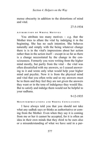Section 4. Helpers on the Way
mense obscurity in addition to the distortions of mind
and vital.
27-5-1934
A T T R I B U T I O N O F W R O N G M O T I V E S
You attribute too many motives – e.g. that the
Mother tries to allure the vital by indulging it in the
beginning. She has no such intention. She behaves
naturally and simply with the being whatever change
there is is in the vital's impressions about her action
rather than in the action itself – except in so far as there
is a change necessitated by the change in the con-
sciousness. Formerly you were writing from the higher
mind mostly, but partly from the vital – the vital was
often dissatisfied with my answers, so I ceased answer-
ing to it and wrote only what would help your higher
mind and psychic. Now it is from the physical mind
and vital that you often write and so my answers must
be to them and they feel they are not given the answers
they want or in the tone of indulgence they would like.
But to satisfy and indulge them would not be helpful to
your sadhana.
9-12-1935
M I S I N T E R P R E T A T I O N S A N D W R O N G C O N C L U S I O N S
I have always told you that you should not take
what any sadhak says or thinks as authoritative or com-
ing from the Mother. Even when they say it is coming
from me or her it cannot be accepted, for it is often an
idea in their own minds that they think to be ours also
or a misunderstanding of what we have said in a par-
577
 