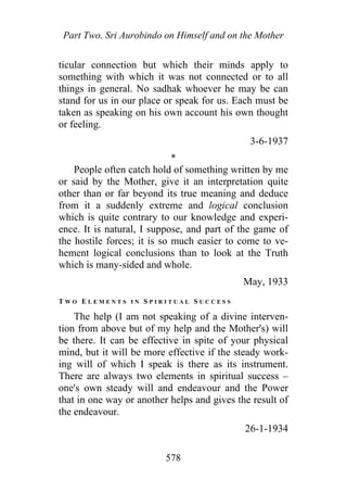 Part Two. Sri Aurobindo on Himself and on the Mother
ticular connection but which their minds apply to
something with which it was not connected or to all
things in general. No sadhak whoever he may be can
stand for us in our place or speak for us. Each must be
taken as speaking on his own account his own thought
or feeling.
3-6-1937
*
People often catch hold of something written by me
or said by the Mother, give it an interpretation quite
other than or far beyond its true meaning and deduce
from it a suddenly extreme and logical conclusion
which is quite contrary to our knowledge and experi-
ence. It is natural, I suppose, and part of the game of
the hostile forces; it is so much easier to come to ve-
hement logical conclusions than to look at the Truth
which is many-sided and whole.
May, 1933
T W O E L E M E N T S I N S P I R I T U A L S U C C E S S
The help (I am not speaking of a divine interven-
tion from above but of my help and the Mother's) will
be there. It can be effective in spite of your physical
mind, but it will be more effective if the steady work-
ing will of which I speak is there as its instrument.
There are always two elements in spiritual success –
one's own steady will and endeavour and the Power
that in one way or another helps and gives the result of
the endeavour.
26-1-1934
578
 