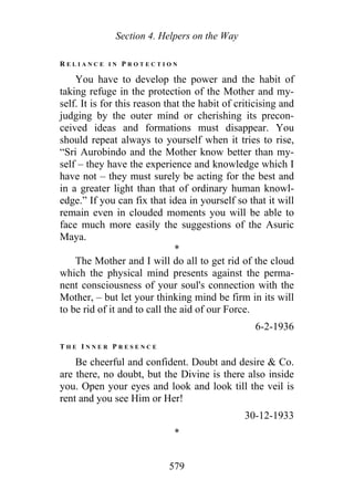 Section 4. Helpers on the Way
R E L I A N C E I N P R O T E C T I O N
You have to develop the power and the habit of
taking refuge in the protection of the Mother and my-
self. It is for this reason that the habit of criticising and
judging by the outer mind or cherishing its precon-
ceived ideas and formations must disappear. You
should repeat always to yourself when it tries to rise,
“Sri Aurobindo and the Mother know better than my-
self – they have the experience and knowledge which I
have not – they must surely be acting for the best and
in a greater light than that of ordinary human knowl-
edge.” If you can fix that idea in yourself so that it will
remain even in clouded moments you will be able to
face much more easily the suggestions of the Asuric
Maya.
*
The Mother and I will do all to get rid of the cloud
which the physical mind presents against the perma-
nent consciousness of your soul's connection with the
Mother, – but let your thinking mind be firm in its will
to be rid of it and to call the aid of our Force.
6-2-1936
T H E I N N E R P R E S E N C E
Be cheerful and confident. Doubt and desire & Co.
are there, no doubt, but the Divine is there also inside
you. Open your eyes and look and look till the veil is
rent and you see Him or Her!
30-12-1933
*
579
 