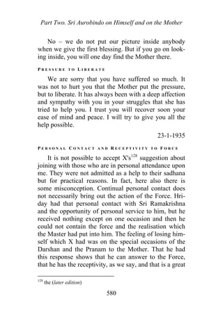 Part Two. Sri Aurobindo on Himself and on the Mother
No – we do not put our picture inside anybody
when we give the first blessing. But if you go on look-
ing inside, you will one day find the Mother there.
P R E S S U R E T O L I B E R A T E
We are sorry that you have suffered so much. It
was not to hurt you that the Mother put the pressure,
but to liberate. It has always been with a deep affection
and sympathy with you in your struggles that she has
tried to help you. I trust you will recover soon your
ease of mind and peace. I will try to give you all the
help possible.
23-1-1935
P E R S O N A L C O N T A C T A N D R E C E P T I V I T Y T O F O R C E
It is not possible to accept X's128
suggestion about
joining with those who are in personal attendance upon
me. They were not admitted as a help to their sadhana
but for practical reasons. In fact, here also there is
some misconception. Continual personal contact does
not necessarily bring out the action of the Force. Hri-
day had that personal contact with Sri Ramakrishna
and the opportunity of personal service to him, but he
received nothing except on one occasion and then he
could not contain the force and the realisation which
the Master had put into him. The feeling of losing him-
self which X had was on the special occasions of the
Darshan and the Pranam to the Mother. That he had
this response shows that he can answer to the Force,
that he has the receptivity, as we say, and that is a great
128
the (later edition)
580
 