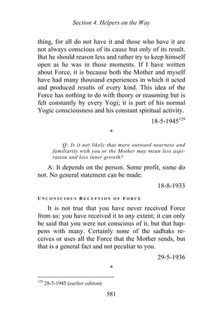 Section 4. Helpers on the Way
thing, for all do not have it and those who have it are
not always conscious of its cause but only of its result.
But he should reason less and rather try to keep himself
open as he was in those moments. If I have written
about Force, it is because both the Mother and myself
have had many thousand experiences in which it acted
and produced results of every kind. This idea of the
Force has nothing to do with theory or reasoning but is
felt constantly by every Yogi; it is part of his normal
Yogic consciousness and his constant spiritual activity.
18-5-1945129
*
Q: Is it not likely that more outward nearness and
familiarity with you or the Mother may mean less aspi-
ration and less inner growth?
A: It depends on the person. Some profit, some do
not. No general statement can be made.
18-8-1933
U N C O N S C I O U S R E C E P T I O N O F F O R C E
It is not true that you have never received Force
from us: you have received it to any extent; it can only
be said that you were not conscious of it, but that hap-
pens with many. Certainly none of the sadhaks re-
ceives or uses all the Force that the Mother sends, but
that is a general fact and not peculiar to you.
29-5-1936
*
129
28-5-1945 (earlier edition)
581
 