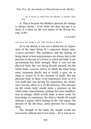 Part Two. Sri Aurobindo on Himself and on the Mother
Q: X seems to think that the Mother is harder than
you.
A: That is because the Mother's pressure for change
is always strong – even when she does not put it as
force, it is there by the very nature of the Divine En-
ergy in her.
11-3-1937
A C T I O N O F F O R C E O N T H E S U B T L E B O D Y
As to the dream, it was not a dream but an experi-
ence of the inner being in a conscious dream state,
svapna-samādhi. The numbness and the feeling of
being about to lose consciousness are always due to the
pressure or descent of a Force to which the body is not
accustomed, but feels strongly. Here it was not the
physical body that was being directly pressed, but the
subtle body, sukṣma śarīra, in which the inner being
more intimately dwells and in which it goes out in
sleep or trance or in the moment of death. But the
physical body in these vivid experiences feels as if it
was itself that was having the experience; the numb-
ness was the effect in it of the pressure. The pressure
on the whole body would mean a pressure on the
whole inner consciousness, perhaps for some modifica-
tion or change which would make it more ready for
knowledge or experience; the third or fourth rib would
indicate a region which belongs to the vital nature, the
domain of the life-force, some pressure for a change
there.
The strength of the hand, the weight would not
necessarily indicate that it was mine – for it was an ex-
582
 