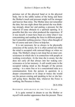 Section 4. Helpers on the Way
perience not of the physical hand or in the physical
body, but in the subtle realms of the being and there
the Mother's touch and pressure might well be stronger
and heavier than mine. The Mother does not remember
the date, but one night about that period she was think-
ing strongly about her and putting a pressure for the
removal of some obstacle to a spiritual opening. It is
possible that this was what produced the experience. If
it was myself, it must have been at a time when I was
concentrating and sending the force to different people,
but I remember nothing precise. I have often thought of
her of course and sent a force to help her.
It is not necessary for us always to be physically
conscious of the action, for it is often carried out when
the mind is occupied with outward things or when we
sleep. The Mother's sleep is not sleep but an inner con-
sciousness in which she is in connection with people or
working everywhere. At the time she is aware, but she
does not carry all that always into her waking con-
sciousness or in her memory. A call would come in the
occupied waking mind as the thought of the person
coming – in a more free or in a concentrated state as a
communication from the person in question; in a
deeper concentration or in sleep or trance she would
see the person coming and speaking to her or she her-
self going there. Besides that, wherever the Force is
working, the Presence is there.
28-9-1936
D I F F E R E N T A P P E A R A N C E O N T H E V I T A L P L A N E
It is quite normal in dream to see the Mother or
myself with another appearance than the present. These
583
 