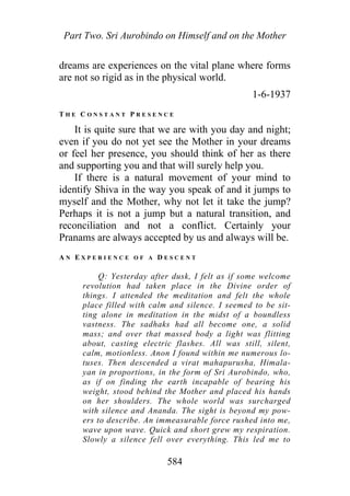 Part Two. Sri Aurobindo on Himself and on the Mother
dreams are experiences on the vital plane where forms
are not so rigid as in the physical world.
1-6-1937
T H E C O N S T A N T P R E S E N C E
It is quite sure that we are with you day and night;
even if you do not yet see the Mother in your dreams
or feel her presence, you should think of her as there
and supporting you and that will surely help you.
If there is a natural movement of your mind to
identify Shiva in the way you speak of and it jumps to
myself and the Mother, why not let it take the jump?
Perhaps it is not a jump but a natural transition, and
reconciliation and not a conflict. Certainly your
Pranams are always accepted by us and always will be.
A N E X P E R I E N C E O F A D E S C E N T
Q: Yesterday after dusk, I felt as if some welcome
revolution had taken place in the Divine order of
things. I attended the meditation and felt the whole
place filled with calm and silence. I seemed to be sit-
ting alone in meditation in the midst of a boundless
vastness. The sadhaks had all become one, a solid
mass; and over that massed body a light was flitting
about, casting electric flashes. All was still, silent,
calm, motionless. Anon I found within me numerous lo-
tuses. Then descended a virat mahapurusha, Himala-
yan in proportions, in the form of Sri Aurobindo, who,
as if on finding the earth incapable of bearing his
weight, stood behind the Mother and placed his hands
on her shoulders. The whole world was surcharged
with silence and Ananda. The sight is beyond my pow-
ers to describe. An immeasurable force rushed into me,
wave upon wave. Quick and short grew my respiration.
Slowly a silence fell over everything. This led me to
584
 