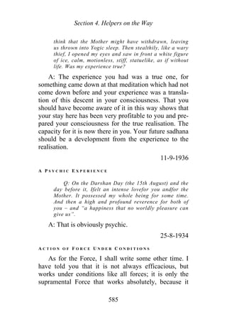 Section 4. Helpers on the Way
think that the Mother might have withdrawn, leaving
us thrown into Yogic sleep. Then stealthily, like a wary
thief, I opened my eyes and saw in front a white figure
of ice, calm, motionless, stiff, statuelike, as if without
life. Was my experience true?
A: The experience you had was a true one, for
something came down at that meditation which had not
come down before and your experience was a transla-
tion of this descent in your consciousness. That you
should have become aware of it in this way shows that
your stay here has been very profitable to you and pre-
pared your consciousness for the true realisation. The
capacity for it is now there in you. Your future sadhana
should be a development from the experience to the
realisation.
11-9-1936
A P S Y C H I C E X P E R I E N C E
Q: On the Darshan Day (the 15th August) and the
day before it, Ifelt an intense lovefor you andfor the
Mother. It possessed my whole being for some time.
And then a high and profound reverence for both of
you – and “a happiness that no worldly pleasure can
give us”.
A: That is obviously psychic.
25-8-1934
A C T I O N O F F O R C E U N D E R C O N D I T I O N S
As for the Force, I shall write some other time. I
have told you that it is not always efficacious, but
works under conditions like all forces; it is only the
supramental Force that works absolutely, because it
585
 