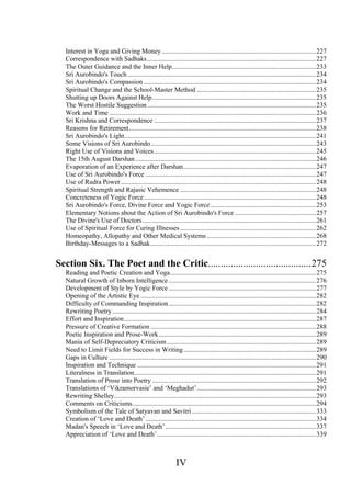 Interest in Yoga and Giving Money .............................................................................................227
Correspondence with Sadhaks......................................................................................................227
The Outer Guidance and the Inner Help.......................................................................................233
Sri Aurobindo's Touch..................................................................................................................234
Sri Aurobindo's Compassion ........................................................................................................234
Spiritual Change and the School-Master Method ........................................................................235
Shutting up Doors Against Help...................................................................................................235
The Worst Hostile Suggestion......................................................................................................235
Work and Time .............................................................................................................................236
Sri Krishna and Correspondence ..................................................................................................237
Reasons for Retirement.................................................................................................................238
Sri Aurobindo's Light....................................................................................................................241
Some Visions of Sri Aurobindo....................................................................................................243
Right Use of Visions and Voices..................................................................................................245
The 15th August Darshan .............................................................................................................246
Evaporation of an Experience after Darshan................................................................................247
Use of Sri Aurobindo's Force .......................................................................................................247
Use of Rudra Power......................................................................................................................248
Spiritual Strength and Rajasic Vehemence ..................................................................................248
Concreteness of Yogic Force........................................................................................................248
Sri Aurobindo's Force, Divine Force and Yogic Force................................................................253
Elementary Notions about the Action of Sri Aurobindo's Force .................................................257
The Divine's Use of Doctors.........................................................................................................261
Use of Spiritual Force for Curing Illnesses ..................................................................................262
Homeopathy, Allopathy and Other Medical Systems..................................................................268
Birthday-Messages to a Sadhak....................................................................................................272
Section Six. The Poet and the Critic.........................................275
Reading and Poetic Creation and Yoga........................................................................................275
Natural Growth of Inborn Intelligence .........................................................................................276
Development of Style by Yogic Force .........................................................................................277
Opening of the Artistic Eye ..........................................................................................................282
Difficulty of Commanding Inspiration.........................................................................................282
Rewriting Poetry ...........................................................................................................................284
Effort and Inspiration....................................................................................................................287
Pressure of Creative Formation ....................................................................................................288
Poetic Inspiration and Prose-Work...............................................................................................289
Mania of Self-Depreciatory Criticism ..........................................................................................289
Need to Limit Fields for Success in Writing................................................................................289
Gaps in Culture .............................................................................................................................290
Inspiration and Technique ............................................................................................................291
Literalness in Translation..............................................................................................................291
Translation of Prose into Poetry ...................................................................................................292
Translations of ‘Vikramorvasie’ and ‘Meghadut’........................................................................293
Rewriting Shelley..........................................................................................................................293
Comments on Criticisms...............................................................................................................294
Symbolism of the Tale of Satyavan and Savitri ...........................................................................333
Creation of ‘Love and Death’.......................................................................................................334
Madan's Speech in ‘Love and Death’...........................................................................................337
Appreciation of ‘Love and Death’................................................................................................339
IV
 