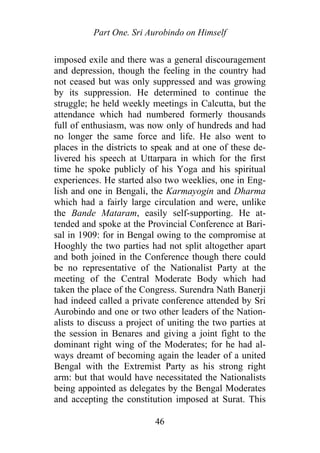 Part One. Sri Aurobindo on Himself
imposed exile and there was a general discouragement
and depression, though the feeling in the country had
not ceased but was only suppressed and was growing
by its suppression. He determined to continue the
struggle; he held weekly meetings in Calcutta, but the
attendance which had numbered formerly thousands
full of enthusiasm, was now only of hundreds and had
no longer the same force and life. He also went to
places in the districts to speak and at one of these de-
livered his speech at Uttarpara in which for the first
time he spoke publicly of his Yoga and his spiritual
experiences. He started also two weeklies, one in Eng-
lish and one in Bengali, the Karmayogin and Dharma
which had a fairly large circulation and were, unlike
the Bande Mataram, easily self-supporting. He at-
tended and spoke at the Provincial Conference at Bari-
sal in 1909: for in Bengal owing to the compromise at
Hooghly the two parties had not split altogether apart
and both joined in the Conference though there could
be no representative of the Nationalist Party at the
meeting of the Central Moderate Body which had
taken the place of the Congress. Surendra Nath Banerji
had indeed called a private conference attended by Sri
Aurobindo and one or two other leaders of the Nation-
alists to discuss a project of uniting the two parties at
the session in Benares and giving a joint fight to the
dominant right wing of the Moderates; for he had al-
ways dreamt of becoming again the leader of a united
Bengal with the Extremist Party as his strong right
arm: but that would have necessitated the Nationalists
being appointed as delegates by the Bengal Moderates
and accepting the constitution imposed at Surat. This
46
 