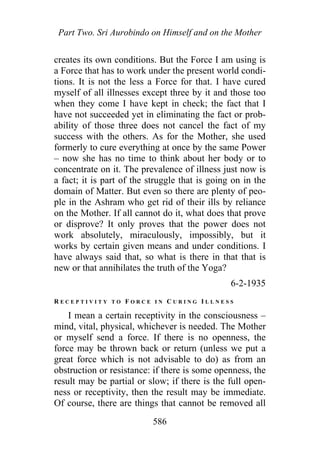 Part Two. Sri Aurobindo on Himself and on the Mother
creates its own conditions. But the Force I am using is
a Force that has to work under the present world condi-
tions. It is not the less a Force for that. I have cured
myself of all illnesses except three by it and those too
when they come I have kept in check; the fact that I
have not succeeded yet in eliminating the fact or prob-
ability of those three does not cancel the fact of my
success with the others. As for the Mother, she used
formerly to cure everything at once by the same Power
– now she has no time to think about her body or to
concentrate on it. The prevalence of illness just now is
a fact; it is part of the struggle that is going on in the
domain of Matter. But even so there are plenty of peo-
ple in the Ashram who get rid of their ills by reliance
on the Mother. If all cannot do it, what does that prove
or disprove? It only proves that the power does not
work absolutely, miraculously, impossibly, but it
works by certain given means and under conditions. I
have always said that, so what is there in that that is
new or that annihilates the truth of the Yoga?
6-2-1935
R E C E P T I V I T Y T O F O R C E I N C U R I N G I L L N E S S
I mean a certain receptivity in the consciousness –
mind, vital, physical, whichever is needed. The Mother
or myself send a force. If there is no openness, the
force may be thrown back or return (unless we put a
great force which is not advisable to do) as from an
obstruction or resistance: if there is some openness, the
result may be partial or slow; if there is the full open-
ness or receptivity, then the result may be immediate.
Of course, there are things that cannot be removed all
586
 