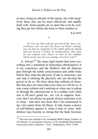 Section 4. Helpers on the Way
at once, being an old part of the nature, but with recep-
tivity these also can be more effectively and rapidly
dealt with. Some people are so open that even by writ-
ing they get free before the book or letter reaches us.
8-6-1933
*
Q: You say that with the growth of the inner con-
sciousness one can feel the forces of illness coming;
one can feel its symptoms in the subtle physical sheath
and can destroy it before its manifestation. How then
do you explain your illness or that of the sadhaks
which surely you can see coming, even if we can't?
A: Always130
the same rigid mental that turns eve-
rything into a statement of miraculous absoluteness! It
is my experience and the Mother's that all illnesses
pass through the subtle consciousness and subtle body
before they enter the physical. If one is conscious, one
can stop it entering the physical, one can develop the
power to do so. We have done that millions of times.
But that does not mean that every time we will do so. It
may come without one's noticing or when one is asleep
or through the subconscient or in a sudden rush when
one is off one's guard etc., etc. Let us suppose, how-
ever, that I am always on guard, always conscious even
in sleep – that does not mean that I am immunised in
my very nature from all illness. It only means a power
of self-defence against it, when it tries to come. Self-
defence may become so strong that the body becomes
130
This text was omitted in Sri Aurobindo Birth Century Librarry in
30 Volumes. It was present, however, in Sri Aurobindo International
Univercity Centre Collection .- Vol.1.- Pondicherry, 1953.- P.409.
587
 