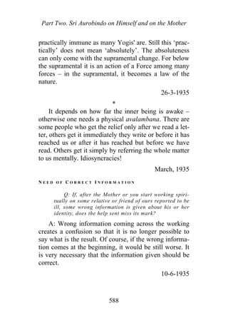 Part Two. Sri Aurobindo on Himself and on the Mother
practically immune as many Yogis' are. Still this ‘prac-
tically’ does not mean ‘absolutely’. The absoluteness
can only come with the supramental change. For below
the supramental it is an action of a Force among many
forces – in the supramental, it becomes a law of the
nature.
26-3-1935
*
It depends on how far the inner being is awake –
otherwise one needs a physical avalambana. There are
some people who get the relief only after we read a let-
ter, others get it immediately they write or before it has
reached us or after it has reached but before we have
read. Others get it simply by referring the whole matter
to us mentally. Idiosyncracies!
March, 1935
N E E D O F C O R R E C T I N F O R M A T I O N
Q: If, after the Mother or you start working spiri-
tually on some relative or friend of ours reported to be
ill, some wrong information is given about his or her
identity, does the help sent miss its mark?
A: Wrong information coming across the working
creates a confusion so that it is no longer possible to
say what is the result. Of course, if the wrong informa-
tion comes at the beginning, it would be still worse. It
is very necessary that the information given should be
correct.
10-6-1935
588
 
