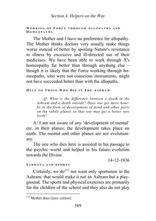 Section 4. Helpers on the Way
W O R K I N G O F F O R C E T H R O U G H A L L O P A T H S A N D
H O M E O P A T H S
The Mother and I have no preference for allopathy.
The Mother thinks doctors very usually make things
worse instead of better by spoiling Nature's resistance
to illness by excessive and ill-directed use of their
medicines. We have been able to work through X's
homeopathy far better than through anything else –
though it is likely that the Force working through ho-
meopaths, who were not conscious instruments, might
not have succeeded better than with the allopaths.
H E L P T O T H O S E W H O D I E I N T H E A S H R A M
Q: What is the difference between a death in the
Ashram and a death outside? Does one get more bene-
fit in the form of development of mind and other parts
on the subtle planes so that one may get a better new
birth?
A: I am not aware of any ‘development of mental’
etc. in their planes; the development takes place on
earth. The mental and other planes are not evolution-
ary.
The one who dies here is assisted in his passage to
the psychic world and helped in his future evolution
towards the Divine.
14-12-1936
S A D H A N A A N D S P O R T S
Certainly, we do131
not want only sportsmen in the
Ashram: that would make it not an Ashram but a play-
ground. The sports and physical exercises are primarily
for the children of the school and they also do not play
131
Mother does (later edition)
589
 