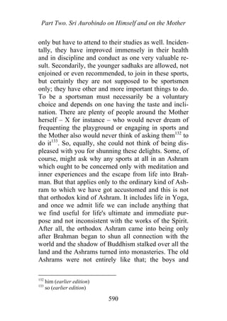 Part Two. Sri Aurobindo on Himself and on the Mother
only but have to attend to their studies as well. Inciden-
tally, they have improved immensely in their health
and in discipline and conduct as one very valuable re-
sult. Secondarily, the younger sadhaks are allowed, not
enjoined or even recommended, to join in these sports,
but certainly they are not supposed to be sportsmen
only; they have other and more important things to do.
To be a sportsman must necessarily be a voluntary
choice and depends on one having the taste and incli-
nation. There are plenty of people around the Mother
herself – X for instance – who would never dream of
frequenting the playground or engaging in sports and
the Mother also would never think of asking them132
to
do it133
. So, equally, she could not think of being dis-
pleased with you for shunning these delights. Some, of
course, might ask why any sports at all in an Ashram
which ought to be concerned only with meditation and
inner experiences and the escape from life into Brah-
man. But that applies only to the ordinary kind of Ash-
ram to which we have got accustomed and this is not
that orthodox kind of Ashram. It includes life in Yoga,
and once we admit life we can include anything that
we find useful for life's ultimate and immediate pur-
pose and not inconsistent with the works of the Spirit.
After all, the orthodox Ashram came into being only
after Brahman began to shun all connection with the
world and the shadow of Buddhism stalked over all the
land and the Ashrams turned into monasteries. The old
Ashrams were not entirely like that; the boys and
132
him (earlier edition)
133
so (earlier edition)
590
 