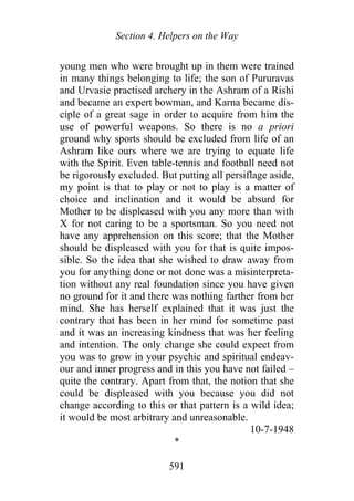 Section 4. Helpers on the Way
young men who were brought up in them were trained
in many things belonging to life; the son of Pururavas
and Urvasie practised archery in the Ashram of a Rishi
and became an expert bowman, and Karna became dis-
ciple of a great sage in order to acquire from him the
use of powerful weapons. So there is no a priori
ground why sports should be excluded from life of an
Ashram like ours where we are trying to equate life
with the Spirit. Even table-tennis and football need not
be rigorously excluded. But putting all persiflage aside,
my point is that to play or not to play is a matter of
choice and inclination and it would be absurd for
Mother to be displeased with you any more than with
X for not caring to be a sportsman. So you need not
have any apprehension on this score; that the Mother
should be displeased with you for that is quite impos-
sible. So the idea that she wished to draw away from
you for anything done or not done was a misinterpreta-
tion without any real foundation since you have given
no ground for it and there was nothing farther from her
mind. She has herself explained that it was just the
contrary that has been in her mind for sometime past
and it was an increasing kindness that was her feeling
and intention. The only change she could expect from
you was to grow in your psychic and spiritual endeav-
our and inner progress and in this you have not failed –
quite the contrary. Apart from that, the notion that she
could be displeased with you because you did not
change according to this or that pattern is a wild idea;
it would be most arbitrary and unreasonable.
10-7-1948
*
591
 