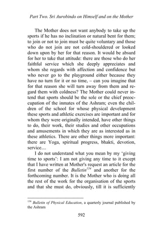 Part Two. Sri Aurobindo on Himself and on the Mother
The Mother does not want anybody to take up the
sports if he has no inclination or natural bent for them;
to join or not to join must be quite voluntary and those
who do not join are not cold-shouldered or looked
down upon by her for that reason. It would be absurd
for her to take that attitude: there are those who do her
faithful service which she deeply appreciates and
whom she regards with affection and confidence but
who never go to the playground either because they
have no turn for it or no time, – can you imagine that
for that reason she will turn away from them and re-
gard them with coldness? The Mother could never in-
tend that sports should be the sole or the chief preoc-
cupation of the inmates of the Ashram; even the chil-
dren of the school for whose physical development
these sports and athletic exercises are important and for
whom they were originally intended, have other things
to do, their work, their studies and other occupations
and amusements in which they are as interested as in
these athletics. There are other things more important:
there are Yoga, spiritual progress, bhakti, devotion,
service....
I do not understand what you mean by my ‘giving
time to sports’: I am not giving any time to it except
that I have written at Mother's request an article for the
first number of the Bulletin134
and another for the
forthcoming number. It is the Mother who is doing all
the rest of the work for the organisation of the sports
and that she must do, obviously, till it is sufficiently
134
Bulletin of Physical Education, a quarterly journal published by
the Ashram
592
 