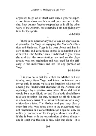 Section 4. Helpers on the Way
organised to go on of itself with only a general super-
vision from above and her actual presence once in the
day. I put out my force to support her as in all the other
work of the Ashram, but otherwise I am not giving any
time for the sports.
4-3-1949
*
There is no need for anyone to take up sports as in-
dispensable for Yoga or enjoying the Mother's affec-
tion and kindness. Yoga is its own object and has its
own means and conditions; sports is something quite
different as the Mother herself indicated to you when
she said that the concentration practised on the play-
ground was not meditation and was used for the effi-
cacy in the movements and not for any purpose of
Yoga.
14-3-1949
*
It is also not a fact that either the Mother or I are
turning away from Yoga and intend to interest our-
selves only in sport; we have no intention whatever of
altering the fundamental character of the Ashram and
replacing it by a sportive association. If we did that it
would be a most idiotic act and if anybody should have
told you anything like that, he must be off his head or
in a temporary crisis of delirious enthusiasm for a very
upside-down idea. The Mother told you very clearly
once that what was being done in the playground was
not meditation or a concentration for Yoga but only an
ordinary concentration for the physical exercises alone.
If she is busy with the organisation of these things –
and it is not true that she is busy with that alone – it is
593
 