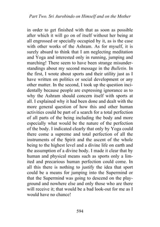 Part Two. Sri Aurobindo on Himself and on the Mother
in order to get finished with that as soon as possible
after which it will go on of itself without her being at
all engrossed or specially occupied by it, as is the case
with other works of the Ashram. As for myself, it is
surely absurd to think that I am neglecting meditation
and Yoga and interested only in running, jumping and
marching! There seem to have been strange misunder-
standings about my second message in the Bulletin. In
the first, I wrote about sports and their utility just as I
have written on politics or social development or any
other matter. In the second, I took up the question inci-
dentally because people are expressing ignorance as to
why the Ashram should concern itself with sports at
all. I explained why it had been done and dealt with the
more general question of how this and other human
activities could be part of a search for a total perfection
of all parts of the being including the body and more
especially what would be the nature of the perfection
of the body. I indicated clearly that only by Yoga could
there come a supreme and total perfection of all the
instruments of the Spirit and the ascent of the whole
being to the highest level and a divine life on earth and
the assumption of a divine body. I made it clear that by
human and physical means such as sports only a lim-
ited and precarious human perfection could come. In
all this there is nothing to justify the idea that sport
could be a means for jumping into the Supermind or
that the Supermind was going to descend on the play-
ground and nowhere else and only those who are there
will receive it; that would be a bad look-out for me as I
would have no chance!
594
 