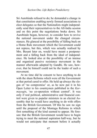 Section One. Life Before Pondicherry
Sri Aurobindo refused to do; he demanded a change in
that constitution enabling newly formed associations to
elect delegates so that the Nationalists might independ-
ently send their representatives to the All-India session
and on this point the negotiations broke down. Sri
Aurobindo began, however, to consider how to revive
the national movement under the changed circum-
stances. He glanced at the possibility of falling back on
a Home Rule movement which the Government could
not repress, but this, which was actually realised by
Mrs. Besant later on, would have meant a postpone-
ment and a falling back from the ideal of independ-
ence. He looked also at the possibility of an intense
and organised passive resistance movement in the
manner afterwards adopted by Gandhi. He saw, how-
ever, that he himself could not be the leader of such a
movement.
At no time did he consent to have anything to do
with the sham Reforms which were all the Government
at that period cared to offer. He held up always the slo-
gan of ‘no compromise’ or, as he now put it in his
Open Letter to his countrymen published in the Kar-
mayogin, ‘no co-operation without control’. It was
only if real political, administrative and financial con-
trol were given to popular ministers in an elected As-
sembly that he would have anything to do with offers
from the British Government. Of this he saw no sign
until the proposal of the Montagu Reforms in which
first something of the kind seemed to appear. He fore-
saw that the British Government would have to begin
trying to meet the national aspiration half-way, but he
would not anticipate that moment before it actually
47
 