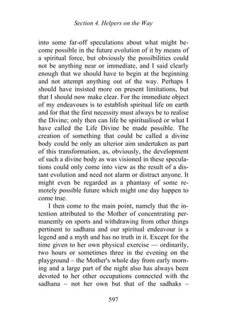 Section 4. Helpers on the Way
into some far-off speculations about what might be-
come possible in the future evolution of it by means of
a spiritual force, but obviously the possibilities could
not be anything near or immediate, and I said clearly
enough that we should have to begin at the beginning
and not attempt anything out of the way. Perhaps I
should have insisted more on present limitations, but
that I should now make clear. For the immediate object
of my endeavours is to establish spiritual life on earth
and for that the first necessity must always be to realise
the Divine; only then can life be spiritualised or what I
have called the Life Divine be made possible. The
creation of something that could be called a divine
body could be only an ulterior aim undertaken as part
of this transformation, as, obviously, the development
of such a divine body as was visioned in these specula-
tions could only come into view as the result of a dis-
tant evolution and need not alarm or distract anyone. It
might even be regarded as a phantasy of some re-
motely possible future which might one day happen to
come true.
I then come to the main point, namely that the in-
tention attributed to the Mother of concentrating per-
manently on sports and withdrawing from other things
pertinent to sadhana and our spiritual endeavour is a
legend and a myth and has no truth in it. Except for the
time given to her own physical exercise — ordinarily,
two hours or sometimes three in the evening on the
playground – the Mother's whole day from early morn-
ing and a large part of the night also has always been
devoted to her other occupations connected with the
sadhana – not her own but that of the sadhaks –
597
 