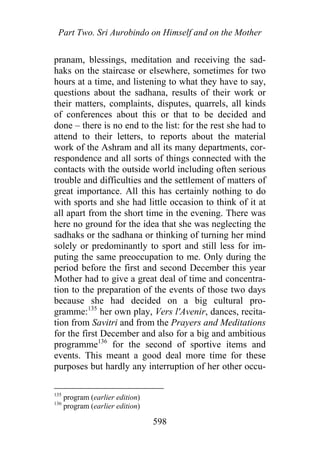 Part Two. Sri Aurobindo on Himself and on the Mother
pranam, blessings, meditation and receiving the sad-
haks on the staircase or elsewhere, sometimes for two
hours at a time, and listening to what they have to say,
questions about the sadhana, results of their work or
their matters, complaints, disputes, quarrels, all kinds
of conferences about this or that to be decided and
done – there is no end to the list: for the rest she had to
attend to their letters, to reports about the material
work of the Ashram and all its many departments, cor-
respondence and all sorts of things connected with the
contacts with the outside world including often serious
trouble and difficulties and the settlement of matters of
great importance. All this has certainly nothing to do
with sports and she had little occasion to think of it at
all apart from the short time in the evening. There was
here no ground for the idea that she was neglecting the
sadhaks or the sadhana or thinking of turning her mind
solely or predominantly to sport and still less for im-
puting the same preoccupation to me. Only during the
period before the first and second December this year
Mother had to give a great deal of time and concentra-
tion to the preparation of the events of those two days
because she had decided on a big cultural pro-
gramme:135
her own play, Vers l'Avenir, dances, recita-
tion from Savitri and from the Prayers and Meditations
for the first December and also for a big and ambitious
programme136
for the second of sportive items and
events. This meant a good deal more time for these
purposes but hardly any interruption of her other occu-
135
program (earlier edition)
136
program (earlier edition)
598
 