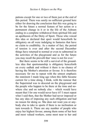 Section 4. Helpers on the Way
pations except for one or two of them just at the end of
this period. There was surely no sufficient ground here
either for drawing the conclusion that this was going to
be for the future a normal feature of her action or a
permanent change in it or in the life of the Ashram
ending in a complete withdrawal from spiritual life and
an apotheosis of the Deity of Sport. Those who voiced
this idea or declared that sport would henceforth be
obligatory on all were indulging in fantasies that have
no claim to credibility. As a matter of fact, the period
of tension is over and after the second December
things have returned to normal or even to subnormal in
the activities of the playground and as for the future
you may recall the proverb that ‘once is not for ever.’
But there seems to be still a survival of the ground-
less idea that sportsmanship is obligatory henceforth
on every sadhak and without it there is no chance of
having the Mother's attention or favour. It is therefore
necessary for me to repeat with the utmost emphasis
the statement I made long ago when this fable became
current for a time along, I think, with the rumour that
the Supermind was to descend on the playground and
the people who happen to be there at the time and no-
where else and on nobody else – which would have
meant that I for one would never have it!! I must repeat
what I said then, that the Mother had never imposed or
has any idea of imposing any such obligation and had
no reason for doing so. She does not want you or any-
body else to take to sports if there is no inclination or
turn towards it. There are any number of people who
enjoy her highest favour, among them some of her best
and most valued workers, some most near to her and
599
 