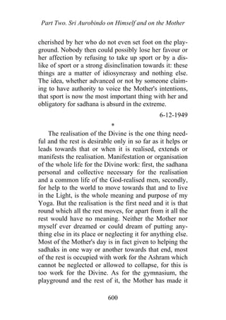 Part Two. Sri Aurobindo on Himself and on the Mother
cherished by her who do not even set foot on the play-
ground. Nobody then could possibly lose her favour or
her affection by refusing to take up sport or by a dis-
like of sport or a strong disinclination towards it: these
things are a matter of idiosyncrasy and nothing else.
The idea, whether advanced or not by someone claim-
ing to have authority to voice the Mother's intentions,
that sport is now the most important thing with her and
obligatory for sadhana is absurd in the extreme.
6-12-1949
*
The realisation of the Divine is the one thing need-
ful and the rest is desirable only in so far as it helps or
leads towards that or when it is realised, extends or
manifests the realisation. Manifestation or organisation
of the whole life for the Divine work: first, the sadhana
personal and collective necessary for the realisation
and a common life of the God-realised men, secondly,
for help to the world to move towards that and to live
in the Light, is the whole meaning and purpose of my
Yoga. But the realisation is the first need and it is that
round which all the rest moves, for apart from it all the
rest would have no meaning. Neither the Mother nor
myself ever dreamed or could dream of putting any-
thing else in its place or neglecting it for anything else.
Most of the Mother's day is in fact given to helping the
sadhaks in one way or another towards that end, most
of the rest is occupied with work for the Ashram which
cannot be neglected or allowed to collapse, for this is
too work for the Divine. As for the gymnasium, the
playground and the rest of it, the Mother has made it
600
 