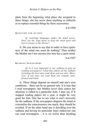 Section 4. Helpers on the Way
plain from the beginning what place she assigned to
these things; she has never done anything so imbecile
as to replace essential things by these accessories.
4-4-1950
Q U I E T U D E A N D A C T I O N
Q: Learning languages makes the mind active.
Does not the Yoga mean to keep the mind quiet and
turn it always to the Divine?
A: Do you mean to say that in order to have quiet-
ness of the mind one must do nothing? Then neither
the Mother nor I nor anyone else here has a quiet mind.
6-4-1937
R E A D I N G N E W S P A P E R S
Q: Is it very important in our sadhana to give up
reading newspapers? I find that almost all the sadhaks
including the best ones read them and you also. More-
over, if one does not read them one remains unin-
formed and blank.
A: These things depend on oneself and one's own
conditions – there can be no general rule. It is true that
I read newspapers, but Mother never does unless her
attention is called to a particular item. I dare say if X
stopped reading papers for a year, it might be very
good for him. One has to see what is one's necessity
for the sadhana. If the newspapers disperse the mind or
externalise the consciousness too much, they should be
avoided. If on the other hand one is dawdling over the
sadhana and having no particular inner endeavour one
can read newspapers – it is no worse than anything
601
 