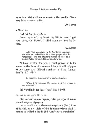 Section 4. Helpers on the Way
in certain states of consciousness the double Name
may have a special effect.
29-8-1936
A M A N T R A
OM Sri Aurobindo Mira
Open my mind, my heart, my life to your Light,
your Love, your Power. In all things may I see the Di-
vine.
16-7-1938
Note: This was given by Sri Aurobindo to a sad-
hak who had asked him for a brief prayer with Sri
Aurobindo's and the Mother's names to use as a
mantra. While giving it, Sri Aurobindo wrote:
“I have written for you a brief prayer with the
names in the form of a mantra. I hope it will help you
to overcome your difficulty and get an inner founda-
tion.” (16-7-1938)
On receiving the mantra the sadhak inquired:
“Have I to consider the names and the prayer as
one mantra?”
Sri Aurobindo replied: “Yes”. (18-7-1938)
S R I A U R O B I N D O ' S G A Y A T R I
(Tat savitur varam rupam jyotih parasya dhimahi,
yannah satyena dipayet.)
Let us meditate on the most auspicious (best) form
of Savitri, on the Light of the Supreme which shall il-
lumine us with the Truth. (Sri Aurobindo's translation)
603
 