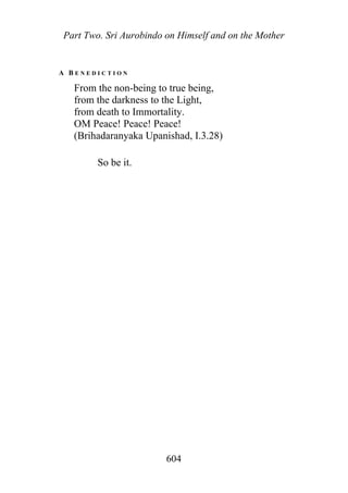 Part Two. Sri Aurobindo on Himself and on the Mother
A B E N E D I C T I O N
From the non-being to true being,
from the darkness to the Light,
from death to Immortality.
OM Peace! Peace! Peace!
(Brihadaranyaka Upanishad, I.3.28)
So be it.
604
 